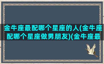 金牛座最配哪个星座的人(金牛座配哪个星座做男朋友)(金牛座最搭配的星座是什么星座)