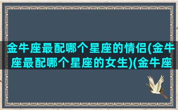 金牛座最配哪个星座的情侣(金牛座最配哪个星座的女生)(金牛座和哪个星座最适合做情侣)