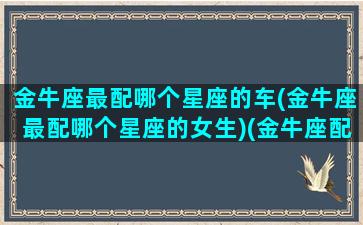 金牛座最配哪个星座的车(金牛座最配哪个星座的女生)(金牛座配什么座最好)