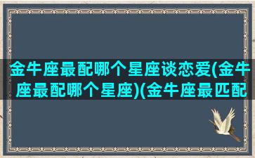 金牛座最配哪个星座谈恋爱(金牛座最配哪个星座)(金牛座最匹配的)