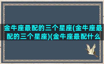 金牛座最配的三个星座(金牛座最配的三个星座)(金牛座最配什么星座女生)
