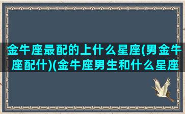 金牛座最配的上什么星座(男金牛座配什)(金牛座男生和什么星座最配排名)