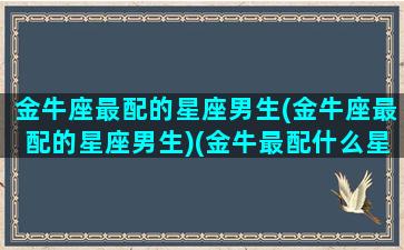 金牛座最配的星座男生(金牛座最配的星座男生)(金牛最配什么星座男)