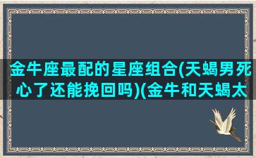 金牛座最配的星座组合(天蝎男死心了还能挽回吗)(金牛和天蝎太虐了)