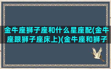 金牛座狮子座和什么星座配(金牛座跟狮子座床上)(金牛座和狮子最配)