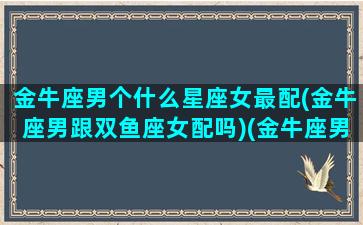 金牛座男个什么星座女最配(金牛座男跟双鱼座女配吗)(金牛座男和什么星座女搭配)