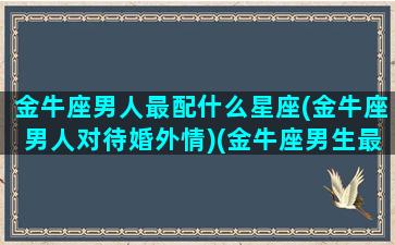 金牛座男人最配什么星座(金牛座男人对待婚外情)(金牛座男生最搭配的星座)