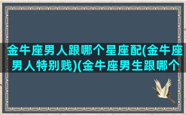 金牛座男人跟哪个星座配(金牛座男人特别贱)(金牛座男生跟哪个星座最配)