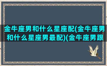 金牛座男和什么星座配(金牛座男和什么星座男最配)(金牛座男跟哪个星座配)