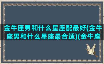 金牛座男和什么星座配最好(金牛座男和什么星座最合适)(金牛座男和那个星座最配)