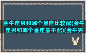 金牛座男和哪个星座比较配(金牛座男和哪个星座最不配)(金牛男和哪个星座最般配)