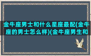 金牛座男士和什么星座最配(金牛座的男士怎么样)(金牛座男生和什么星座最配排名)