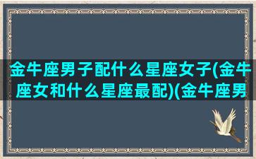 金牛座男子配什么星座女子(金牛座女和什么星座最配)(金牛座男与什么星座女生最般配)