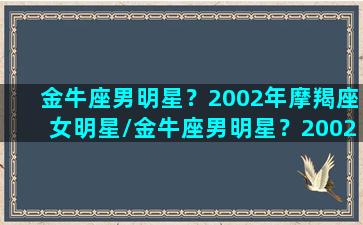 金牛座男明星？2002年摩羯座女明星/金牛座男明星？2002年摩羯座女明星-我的网站