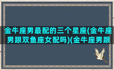 金牛座男最配的三个星座(金牛座男跟双鱼座女配吗)(金牛座男跟谁最配)