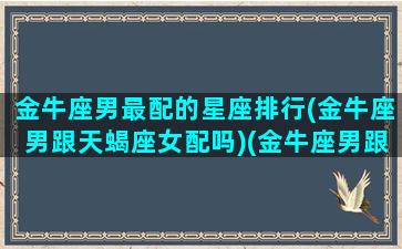 金牛座男最配的星座排行(金牛座男跟天蝎座女配吗)(金牛座男跟谁最配)