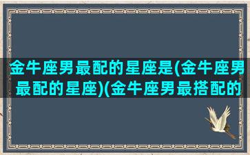 金牛座男最配的星座是(金牛座男最配的星座)(金牛座男最搭配的星座)