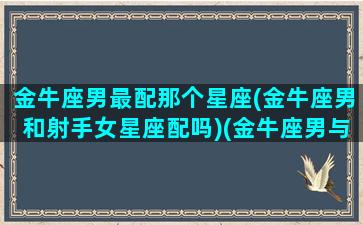 金牛座男最配那个星座(金牛座男和射手女星座配吗)(金牛座男与射手座女相配吗)