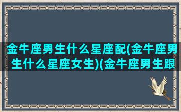 金牛座男生什么星座配(金牛座男生什么星座女生)(金牛座男生跟什么星座女生最匹配)