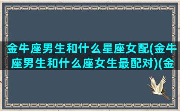 金牛座男生和什么星座女配(金牛座男生和什么座女生最配对)(金牛座男生和哪个星座女生配)