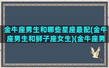 金牛座男生和哪些星座最配(金牛座男生和狮子座女生)(金牛座男跟哪个星座配)