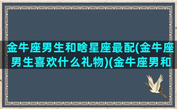 金牛座男生和啥星座最配(金牛座男生喜欢什么礼物)(金牛座男和什么星座合适)