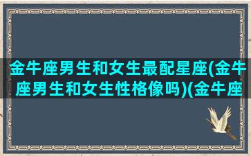 金牛座男生和女生最配星座(金牛座男生和女生性格像吗)(金牛座的男生跟金牛座的女生配不配)