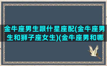 金牛座男生跟什星座配(金牛座男生和狮子座女生)(金牛座男和哪个星座配对)