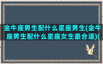 金牛座男生配什么星座男生(金牛座男生配什么星座女生最合适)(金牛座男搭配什么星座)