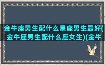 金牛座男生配什么星座男生最好(金牛座男生配什么座女生)(金牛男生配什么星座配对)