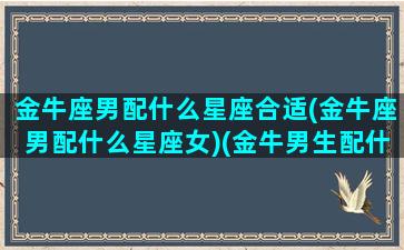 金牛座男配什么星座合适(金牛座男配什么星座女)(金牛男生配什么星座配对)