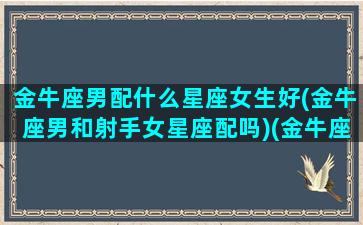 金牛座男配什么星座女生好(金牛座男和射手女星座配吗)(金牛座男跟射手座女相配吗)