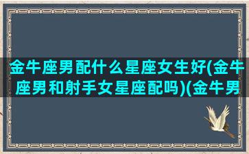 金牛座男配什么星座女生好(金牛座男和射手女星座配吗)(金牛男和射手星座女最配)