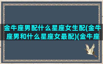 金牛座男配什么星座女生配(金牛座男和什么星座女最配)(金牛座男和什么星座女最配排名)