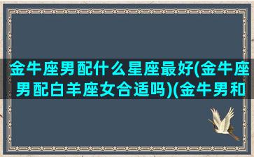 金牛座男配什么星座最好(金牛座男配白羊座女合适吗)(金牛男和什么白羊女)