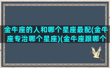 金牛座的人和哪个星座最配(金牛座专治哪个星座)(金牛座跟哪个星座最般配)