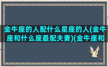 金牛座的人配什么星座的人(金牛座和什么座最配夫妻)(金牛座和什么般配)