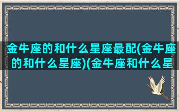 金牛座的和什么星座最配(金牛座的和什么星座)(金牛座和什么星座在一起最幸福)