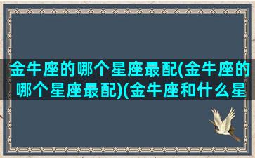 金牛座的哪个星座最配(金牛座的哪个星座最配)(金牛座和什么星座爱情最配)