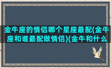 金牛座的情侣哪个星座最配(金牛座和谁最配做情侣)(金牛和什么星座是情侣)