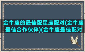 金牛座的最佳配星座配对(金牛座最佳合作伙伴)(金牛座最佳配对前五名)