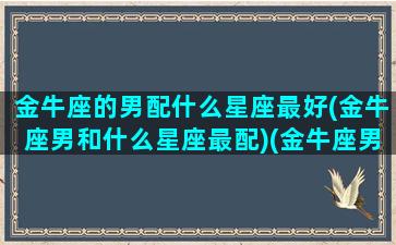 金牛座的男配什么星座最好(金牛座男和什么星座最配)(金牛座男与什么星座女生最般配)