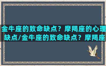 金牛座的致命缺点？摩羯座的心理缺点/金牛座的致命缺点？摩羯座的心理缺点-我的网站