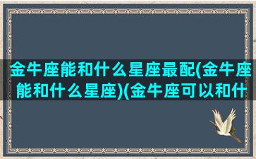 金牛座能和什么星座最配(金牛座能和什么星座)(金牛座可以和什么星座交朋友)