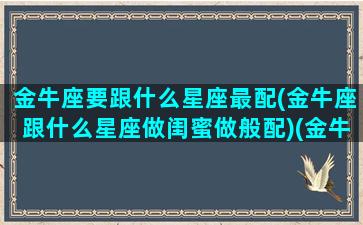 金牛座要跟什么星座最配(金牛座跟什么星座做闺蜜做般配)(金牛座和什么星座最配做朋友)