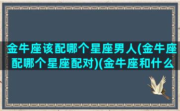 金牛座该配哪个星座男人(金牛座配哪个星座配对)(金牛座和什么星座最配做夫妻男)