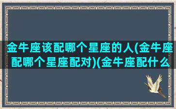 金牛座该配哪个星座的人(金牛座配哪个星座配对)(金牛座配什么座的)