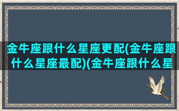 金牛座跟什么星座更配(金牛座跟什么星座最配)(金牛座跟什么星座比较合适)