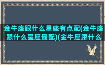 金牛座跟什么星座有点配(金牛座跟什么星座最配)(金牛座跟什么星座很配)