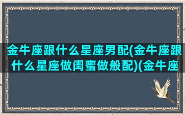 金牛座跟什么星座男配(金牛座跟什么星座做闺蜜做般配)(金牛座跟什么星座合适)